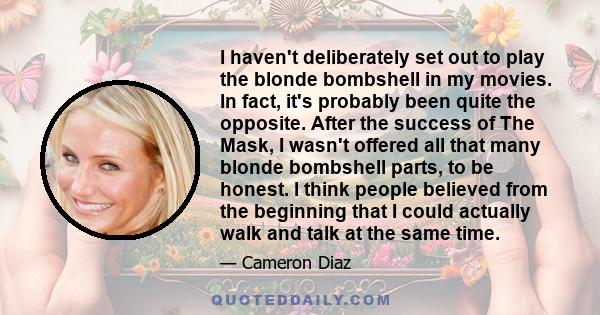 I haven't deliberately set out to play the blonde bombshell in my movies. In fact, it's probably been quite the opposite. After the success of The Mask, I wasn't offered all that many blonde bombshell parts, to be