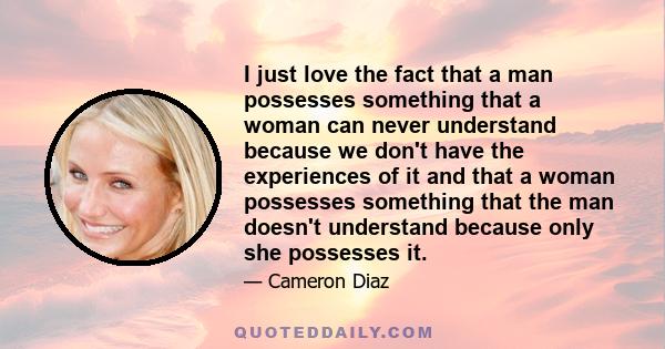 I just love the fact that a man possesses something that a woman can never understand because we don't have the experiences of it and that a woman possesses something that the man doesn't understand because only she