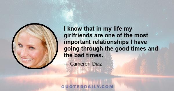 I know that in my life my girlfriends are one of the most important relationships I have going through the good times and the bad times.