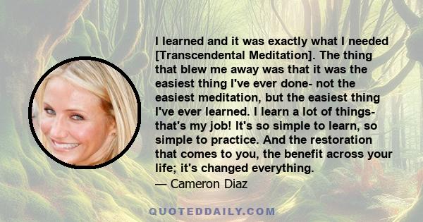 I learned and it was exactly what I needed [Transcendental Meditation]. The thing that blew me away was that it was the easiest thing I've ever done- not the easiest meditation, but the easiest thing I've ever learned.