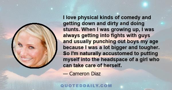 I love physical kinds of comedy and getting down and dirty and doing stunts. When I was growing up, I was always getting into fights with guys and usually punching out boys my age because I was a lot bigger and tougher. 