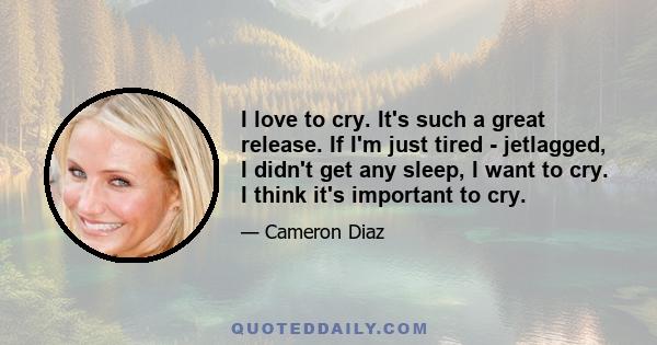 I love to cry. It's such a great release. If I'm just tired - jetlagged, I didn't get any sleep, I want to cry. I think it's important to cry.