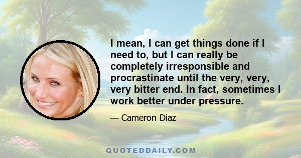 I mean, I can get things done if I need to, but I can really be completely irresponsible and procrastinate until the very, very, very bitter end. In fact, sometimes I work better under pressure.