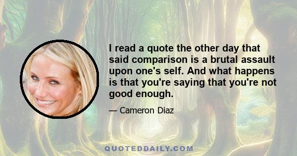 I read a quote the other day that said comparison is a brutal assault upon one's self. And what happens is that you're saying that you're not good enough.