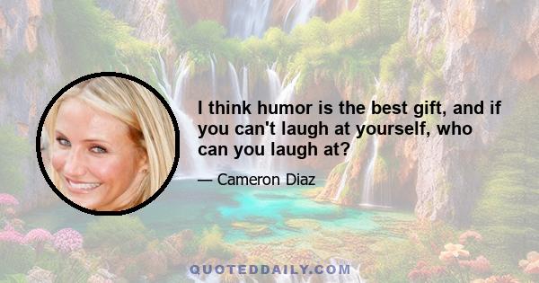 I think humor is the best gift, and if you can't laugh at yourself, who can you laugh at?