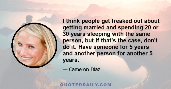 I think people get freaked out about getting married and spending 20 or 30 years sleeping with the same person, but if that's the case, don't do it. Have someone for 5 years and another person for another 5 years.