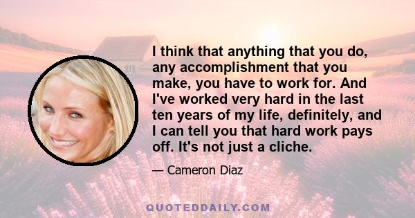 I think that anything that you do, any accomplishment that you make, you have to work for. And I've worked very hard in the last ten years of my life, definitely, and I can tell you that hard work pays off. It's not