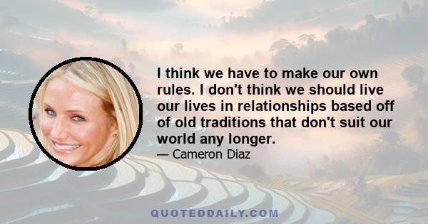 I think we have to make our own rules. I don't think we should live our lives in relationships based off of old traditions that don't suit our world any longer.