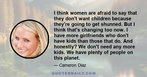 I think women are afraid to say that they don't want children because they're going to get shunned. But I think that's changing too now. I have more girlfriends who don't have kids than those that do. And honestly? We