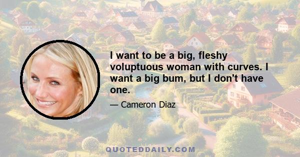 I want to be a big, fleshy voluptuous woman with curves. I want a big bum, but I don't have one.