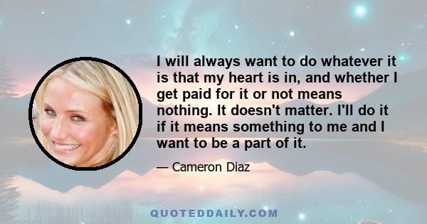 I will always want to do whatever it is that my heart is in, and whether I get paid for it or not means nothing. It doesn't matter. I'll do it if it means something to me and I want to be a part of it.