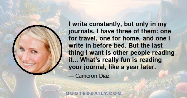 I write constantly, but only in my journals. I have three of them: one for travel, one for home, and one I write in before bed. But the last thing I want is other people reading it... What's really fun is reading your