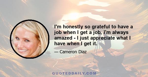 I'm honestly so grateful to have a job when I get a job, I'm always amazed - I just appreciate what I have when I get it.