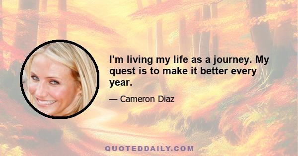 I'm living my life as a journey. My quest is to make it better every year.