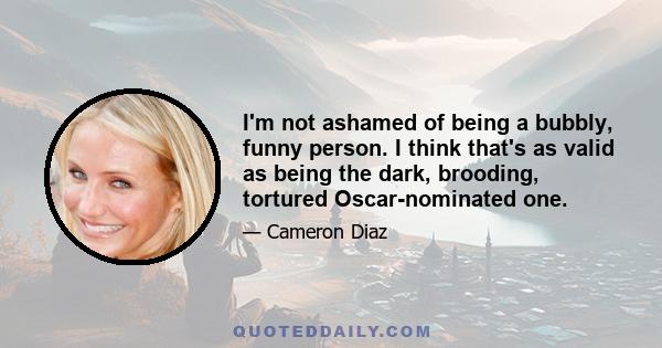 I'm not ashamed of being a bubbly, funny person. I think that's as valid as being the dark, brooding, tortured Oscar-nominated one.