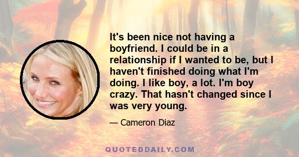 It's been nice not having a boyfriend. I could be in a relationship if I wanted to be, but I haven't finished doing what I'm doing. I like boy, a lot. I'm boy crazy. That hasn't changed since I was very young.