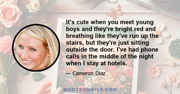 It's cute when you meet young boys and they're bright red and breathing like they've run up the stairs, but they're just sitting outside the door. I've had phone calls in the middle of the night when I stay at hotels.