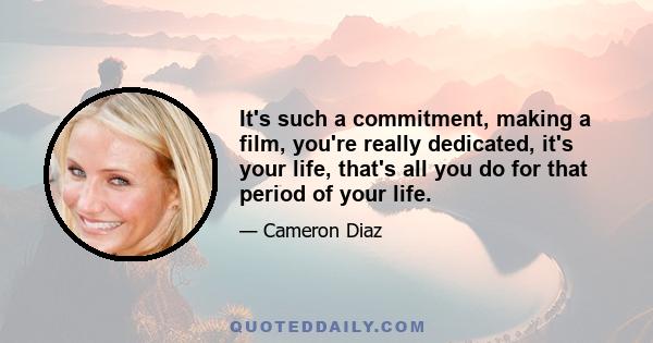 It's such a commitment, making a film, you're really dedicated, it's your life, that's all you do for that period of your life.