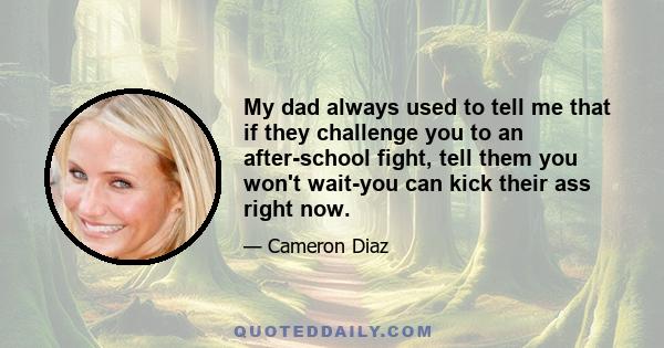 My dad always used to tell me that if they challenge you to an after-school fight, tell them you won't wait-you can kick their ass right now.