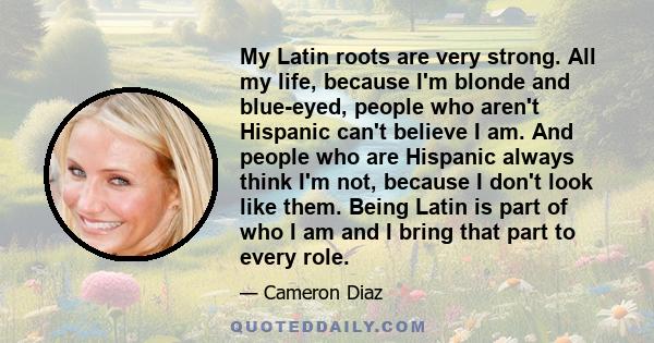 My Latin roots are very strong. All my life, because I'm blonde and blue-eyed, people who aren't Hispanic can't believe I am. And people who are Hispanic always think I'm not, because I don't look like them. Being Latin 