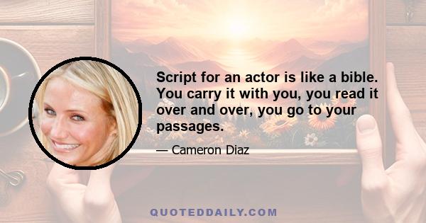 Script for an actor is like a bible. You carry it with you, you read it over and over, you go to your passages.