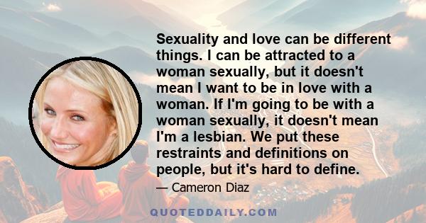 Sexuality and love can be different things. I can be attracted to a woman sexually, but it doesn't mean I want to be in love with a woman. If I'm going to be with a woman sexually, it doesn't mean I'm a lesbian. We put