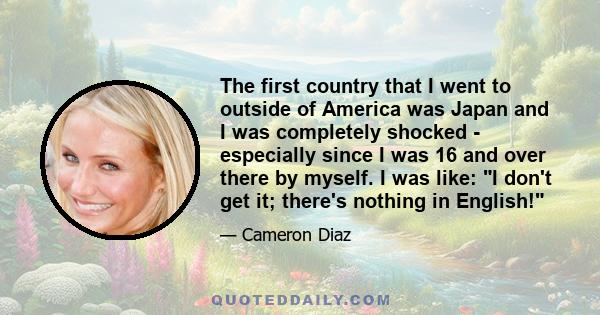 The first country that I went to outside of America was Japan and I was completely shocked - especially since I was 16 and over there by myself. I was like: I don't get it; there's nothing in English!