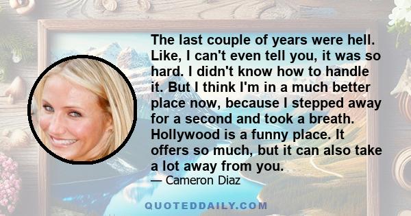 The last couple of years were hell. Like, I can't even tell you, it was so hard. I didn't know how to handle it. But I think I'm in a much better place now, because I stepped away for a second and took a breath.