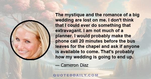 The mystique and the romance of a big wedding are lost on me. I don't think that I could ever do something that extravagant. I am not much of a planner. I would probably make the phone call 20 minutes before the bus