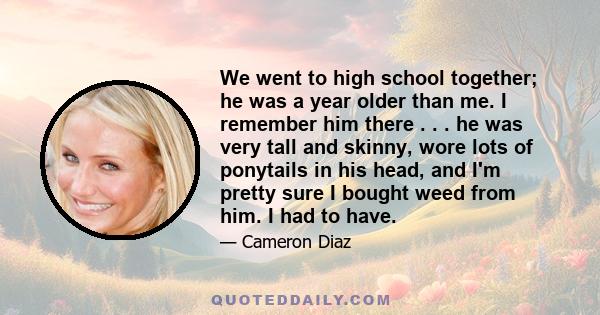 We went to high school together; he was a year older than me. I remember him there . . . he was very tall and skinny, wore lots of ponytails in his head, and I'm pretty sure I bought weed from him. I had to have.