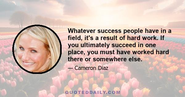 Whatever success people have in a field, it's a result of hard work. If you ultimately succeed in one place, you must have worked hard there or somewhere else.