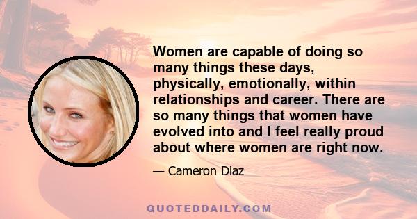 Women are capable of doing so many things these days, physically, emotionally, within relationships and career. There are so many things that women have evolved into and I feel really proud about where women are right