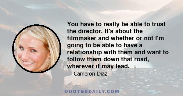 You have to really be able to trust the director. It's about the filmmaker and whether or not I'm going to be able to have a relationship with them and want to follow them down that road, wherever it may lead.