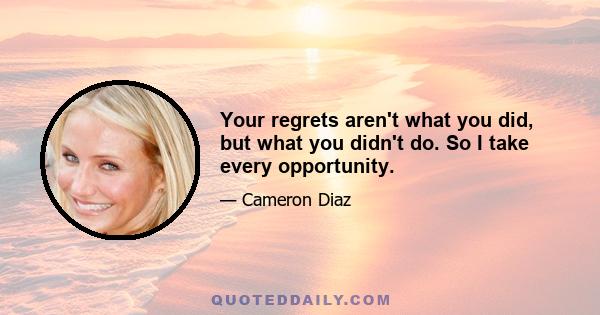 Your regrets aren't what you did, but what you didn't do. So I take every opportunity.