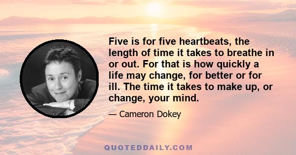 Five is for five heartbeats, the length of time it takes to breathe in or out. For that is how quickly a life may change, for better or for ill. The time it takes to make up, or change, your mind.