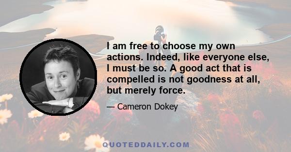 I am free to choose my own actions. Indeed, like everyone else, I must be so. A good act that is compelled is not goodness at all, but merely force.