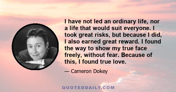 I have not led an ordinary life, nor a life that would suit everyone. I took great risks, but because I did, I also earned great reward. I found the way to show my true face freely, without fear. Because of this, I