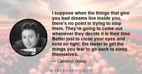 I suppose when the things that give you bad dreams live inside you, there's no point in trying to stop them. They're going to come out whenever they decide it is their time. Better just to close your eyes and hold on