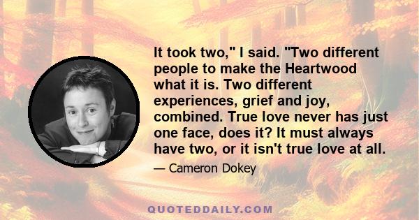 It took two, I said. Two different people to make the Heartwood what it is. Two different experiences, grief and joy, combined. True love never has just one face, does it? It must always have two, or it isn't true love