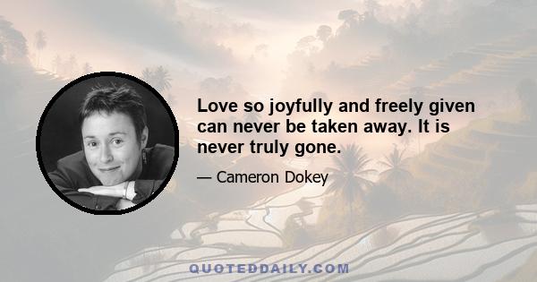 Love so joyfully and freely given can never be taken away. It is never truly gone.