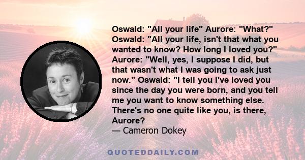 Oswald: All your life Aurore: What? Oswald: All your life, isn't that what you wanted to know? How long I loved you? Aurore: Well, yes, I suppose I did, but that wasn't what I was going to ask just now. Oswald: I tell