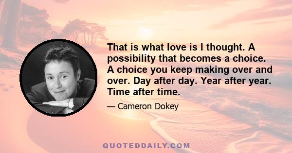 That is what love is I thought. A possibility that becomes a choice. A choice you keep making over and over. Day after day. Year after year. Time after time.