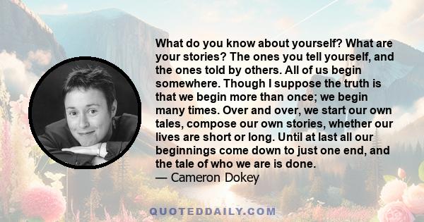 What do you know about yourself? What are your stories? The ones you tell yourself, and the ones told by others. All of us begin somewhere. Though I suppose the truth is that we begin more than once; we begin many