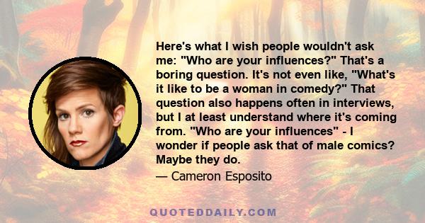 Here's what I wish people wouldn't ask me: Who are your influences? That's a boring question. It's not even like, What's it like to be a woman in comedy? That question also happens often in interviews, but I at least