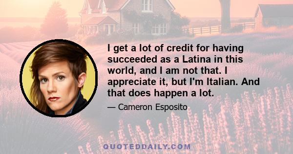 I get a lot of credit for having succeeded as a Latina in this world, and I am not that. I appreciate it, but I'm Italian. And that does happen a lot.