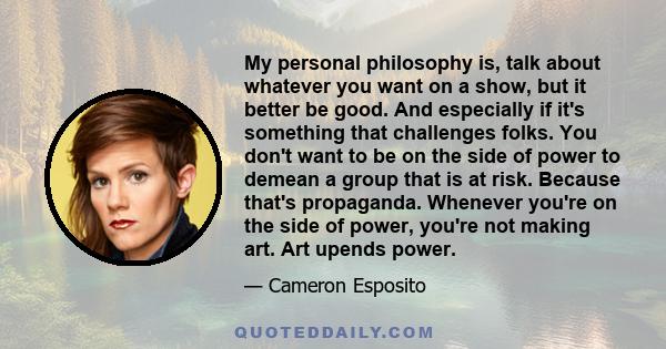 My personal philosophy is, talk about whatever you want on a show, but it better be good. And especially if it's something that challenges folks. You don't want to be on the side of power to demean a group that is at