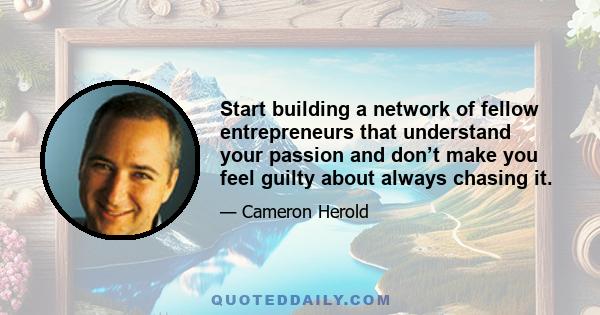 Start building a network of fellow entrepreneurs that understand your passion and don’t make you feel guilty about always chasing it.