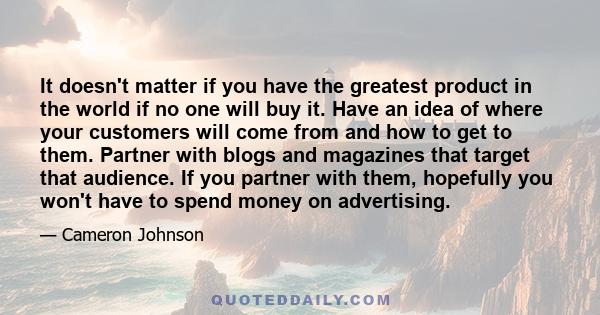 It doesn't matter if you have the greatest product in the world if no one will buy it. Have an idea of where your customers will come from and how to get to them. Partner with blogs and magazines that target that