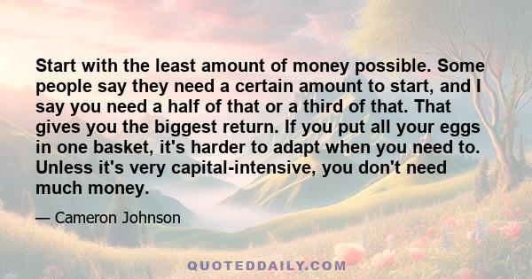 Start with the least amount of money possible. Some people say they need a certain amount to start, and I say you need a half of that or a third of that. That gives you the biggest return. If you put all your eggs in