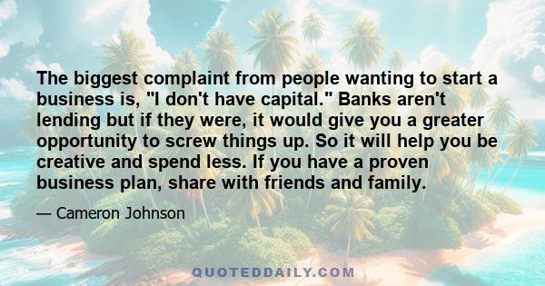 The biggest complaint from people wanting to start a business is, I don't have capital. Banks aren't lending but if they were, it would give you a greater opportunity to screw things up. So it will help you be creative